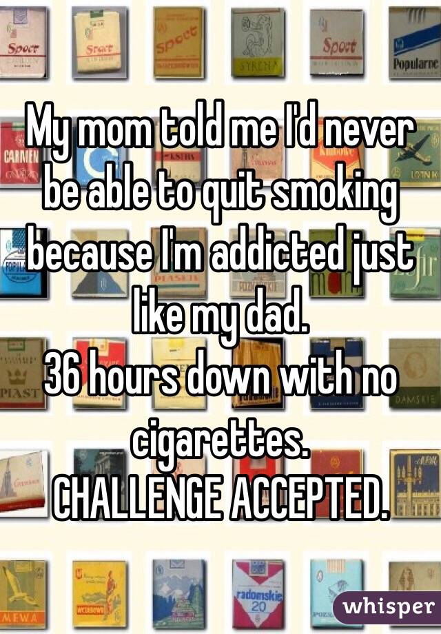 My mom told me I'd never be able to quit smoking because I'm addicted just like my dad. 
36 hours down with no cigarettes. 
CHALLENGE ACCEPTED. 
