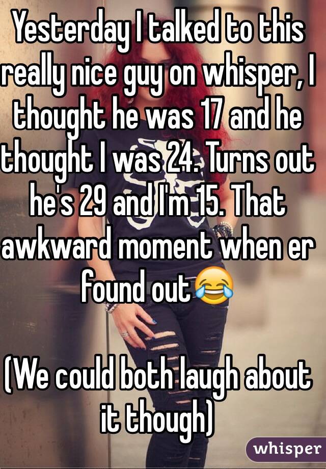 Yesterday I talked to this really nice guy on whisper, I thought he was 17 and he thought I was 24. Turns out he's 29 and I'm 15. That awkward moment when er found out😂 

(We could both laugh about it though)