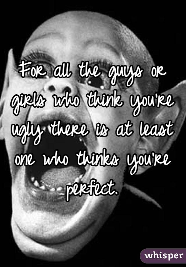 For all the guys or girls who think you're ugly there is at least one who thinks you're perfect.