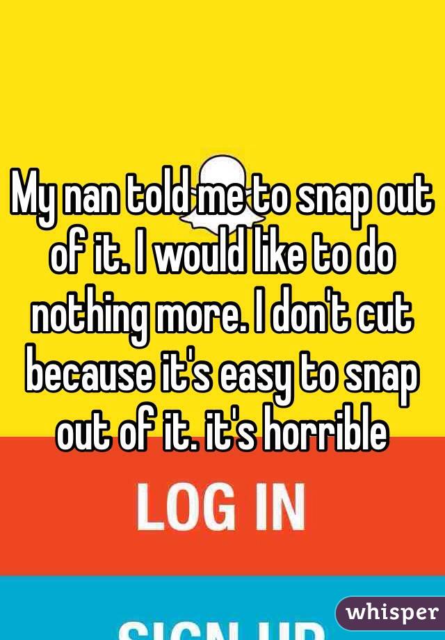 My nan told me to snap out of it. I would like to do nothing more. I don't cut because it's easy to snap out of it. it's horrible 