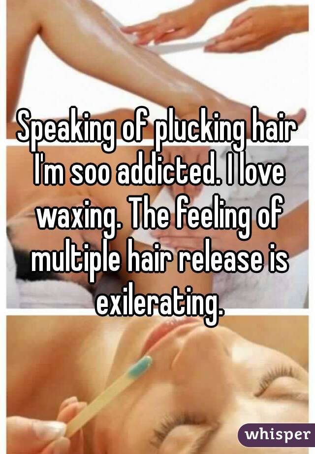 Speaking of plucking hair I'm soo addicted. I love waxing. The feeling of multiple hair release is exilerating.