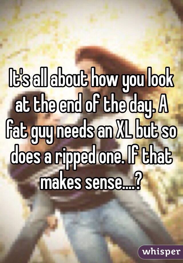 It's all about how you look at the end of the day. A fat guy needs an XL but so does a ripped one. If that makes sense....? 