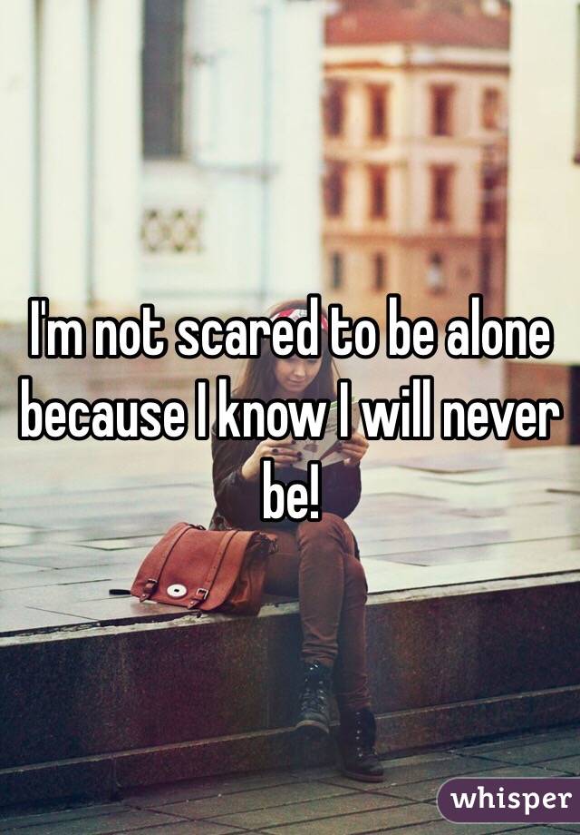 I'm not scared to be alone because I know I will never be! 