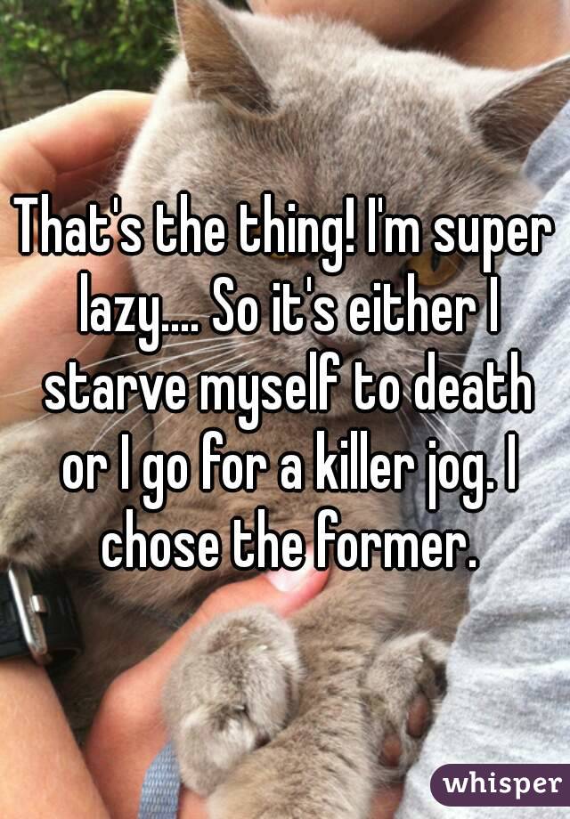 That's the thing! I'm super lazy.... So it's either I starve myself to death or I go for a killer jog. I chose the former.