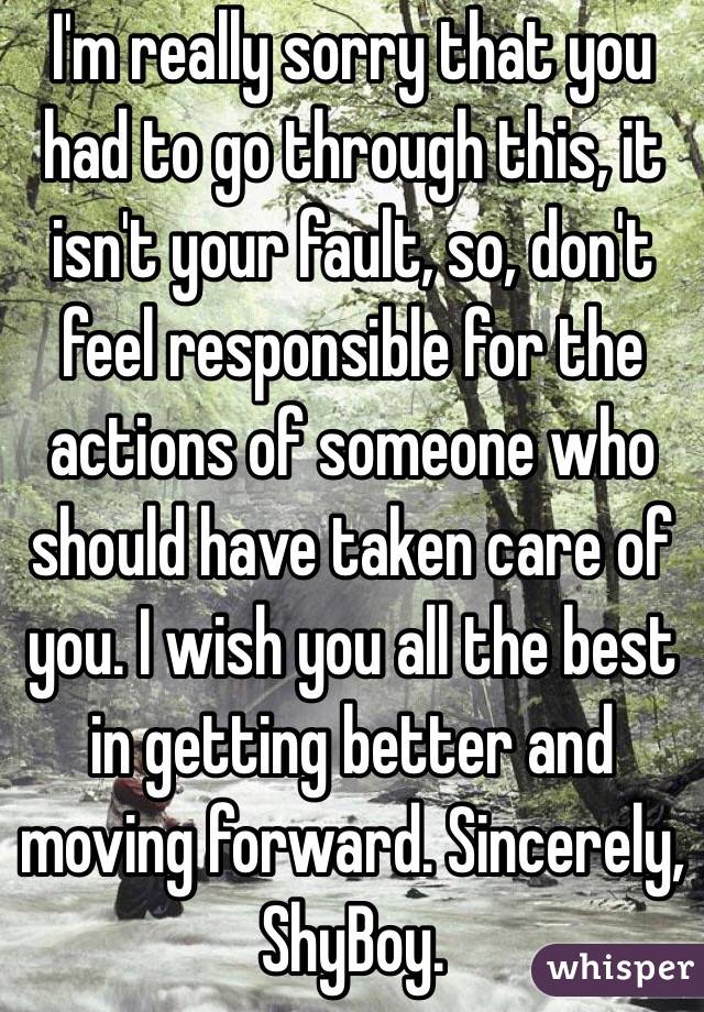 I'm really sorry that you had to go through this, it isn't your fault, so, don't feel responsible for the actions of someone who should have taken care of you. I wish you all the best in getting better and moving forward. Sincerely, ShyBoy.