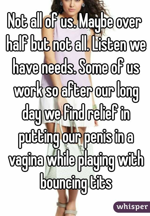 Not all of us. Maybe over half but not all. Listen we have needs. Some of us work so after our long day we find relief in putting our penis in a vagina while playing with bouncing tits