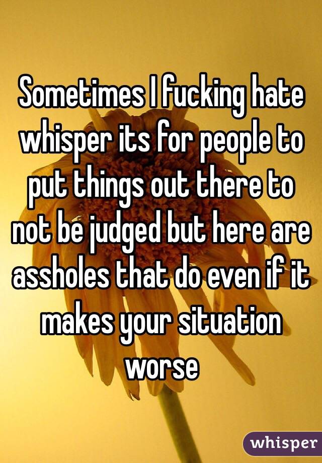 Sometimes I fucking hate whisper its for people to put things out there to not be judged but here are assholes that do even if it makes your situation worse