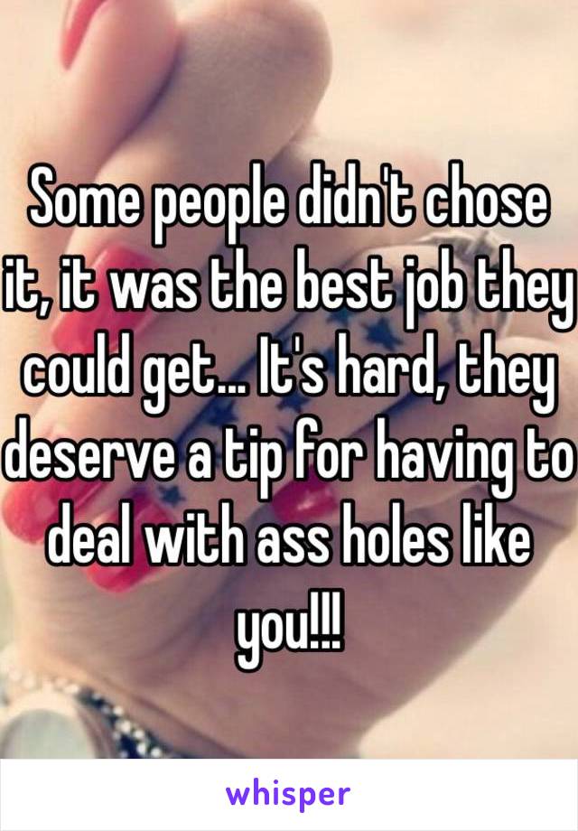 Some people didn't chose it, it was the best job they could get... It's hard, they deserve a tip for having to deal with ass holes like you!!!