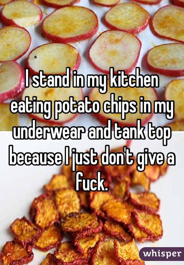 I stand in my kitchen eating potato chips in my underwear and tank top because I just don't give a fuck.