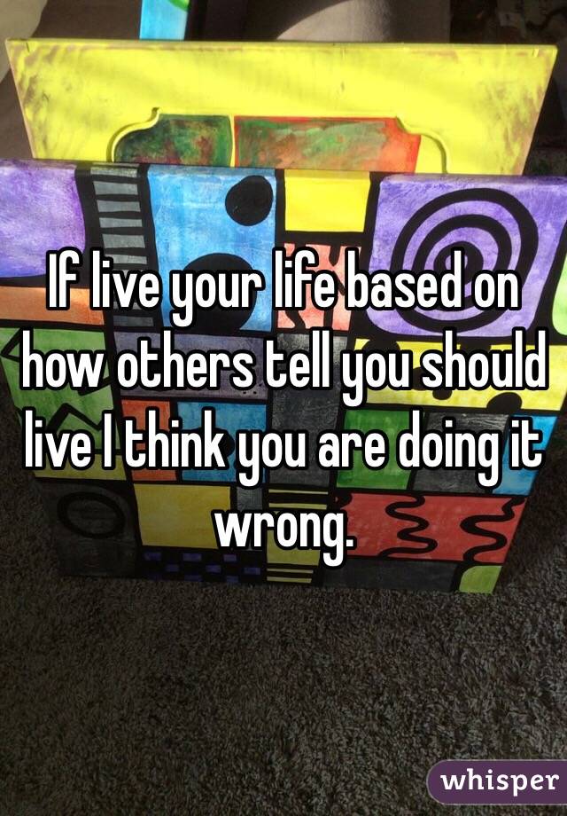 If live your life based on how others tell you should live I think you are doing it wrong. 
