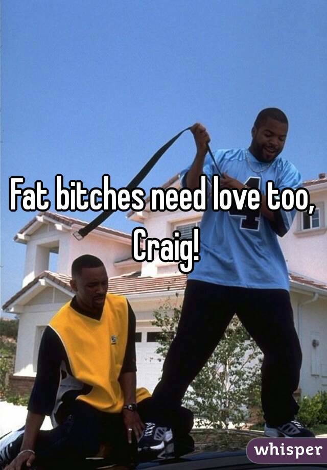 Fat bitches need love too, Craig!