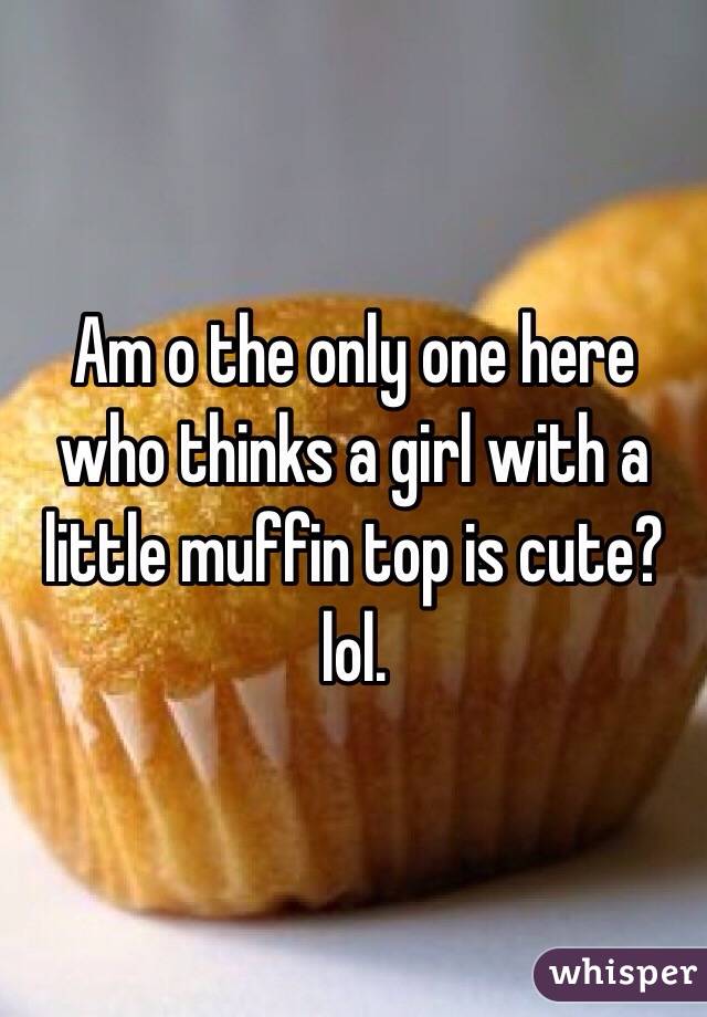 Am o the only one here who thinks a girl with a little muffin top is cute? lol. 