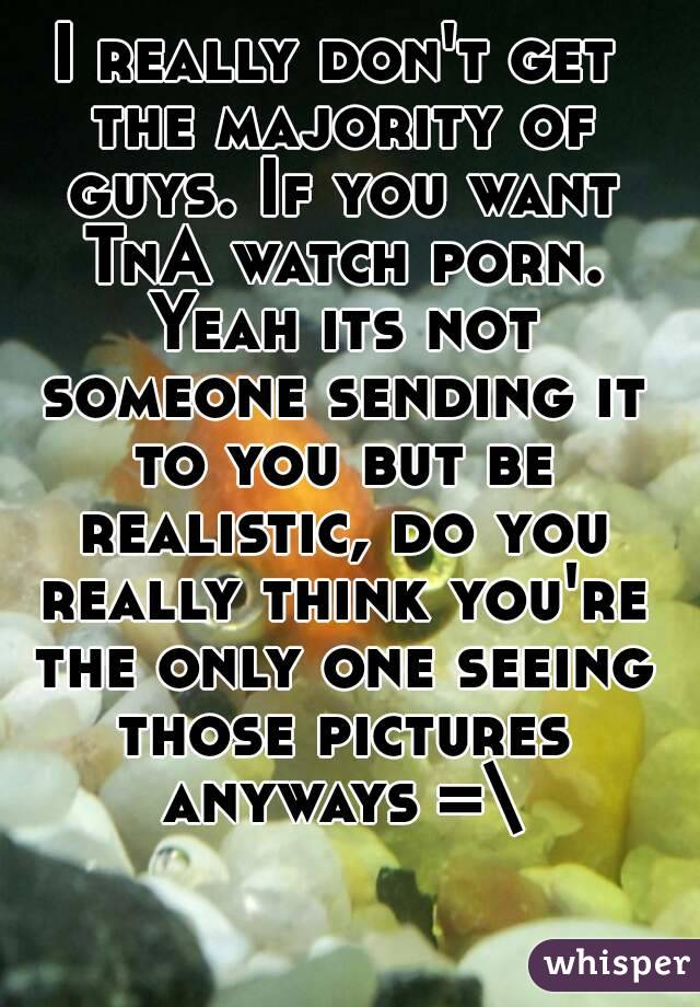 I really don't get the majority of guys. If you want TnA watch porn. Yeah its not someone sending it to you but be realistic, do you really think you're the only one seeing those pictures anyways =\