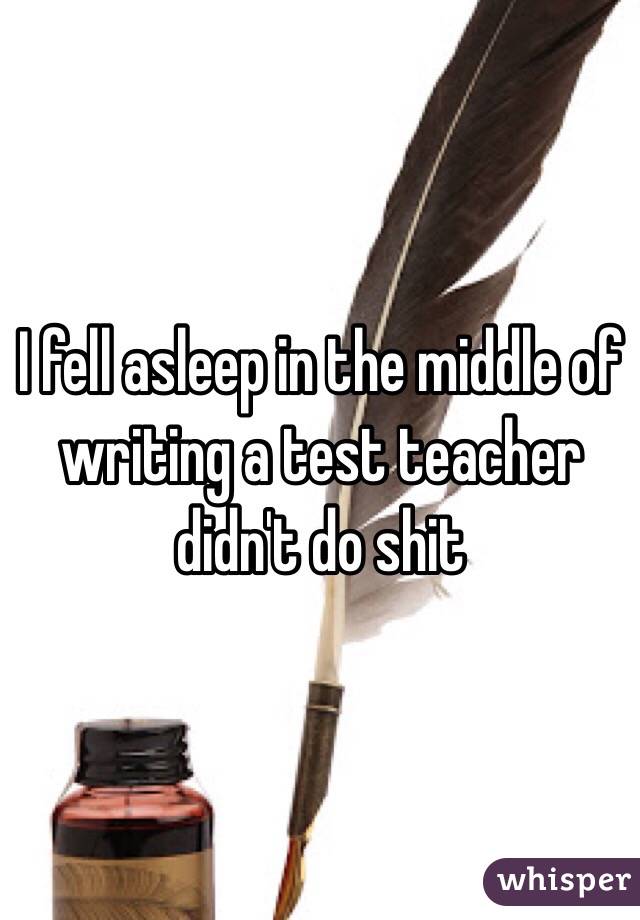 I fell asleep in the middle of writing a test teacher didn't do shit 