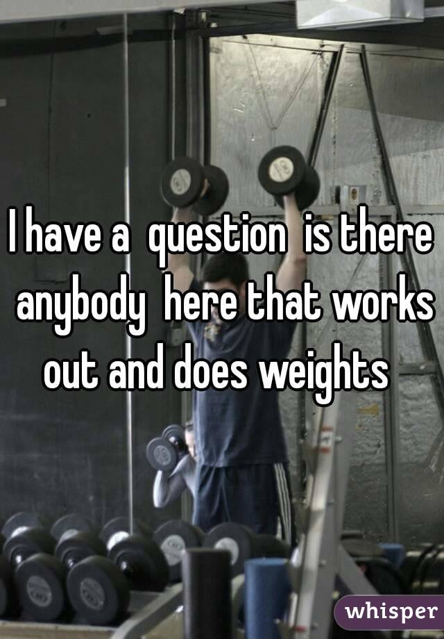I have a  question  is there anybody  here that works out and does weights  