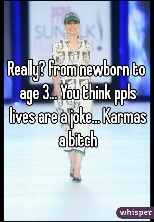 Really? from newborn to age 3... You think ppls lives are a joke... Karmas a bitch