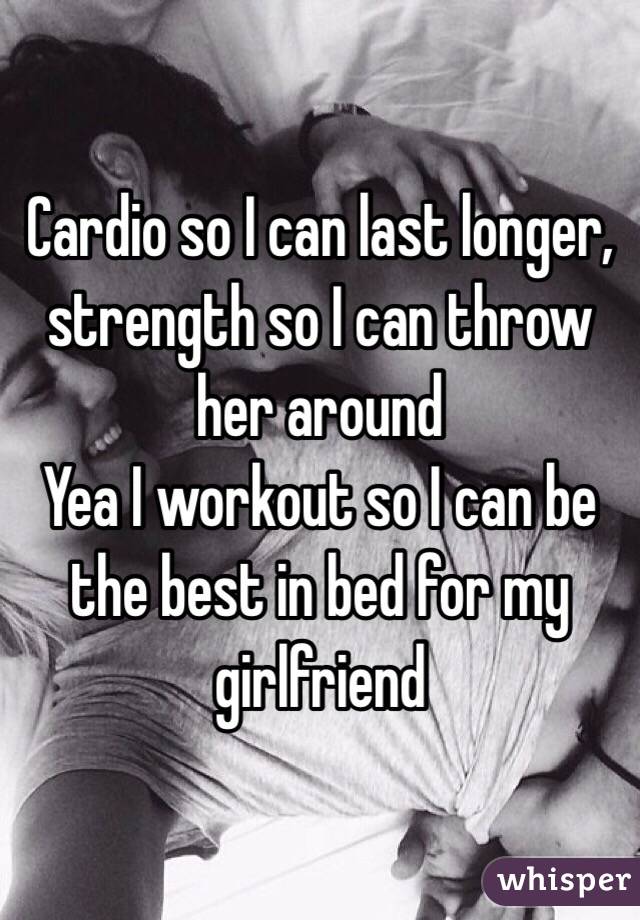 Cardio so I can last longer, strength so I can throw her around 
Yea I workout so I can be the best in bed for my girlfriend 