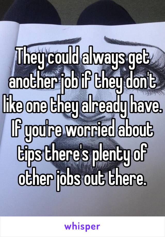 They could always get another job if they don't like one they already have. If you're worried about tips there's plenty of other jobs out there. 