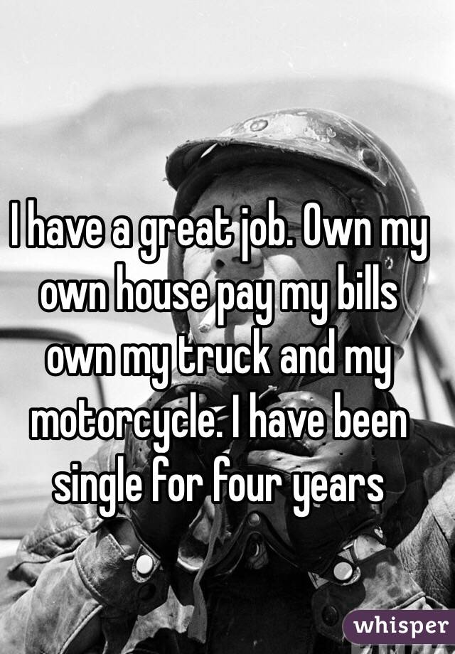 I have a great job. Own my own house pay my bills own my truck and my motorcycle. I have been single for four years 