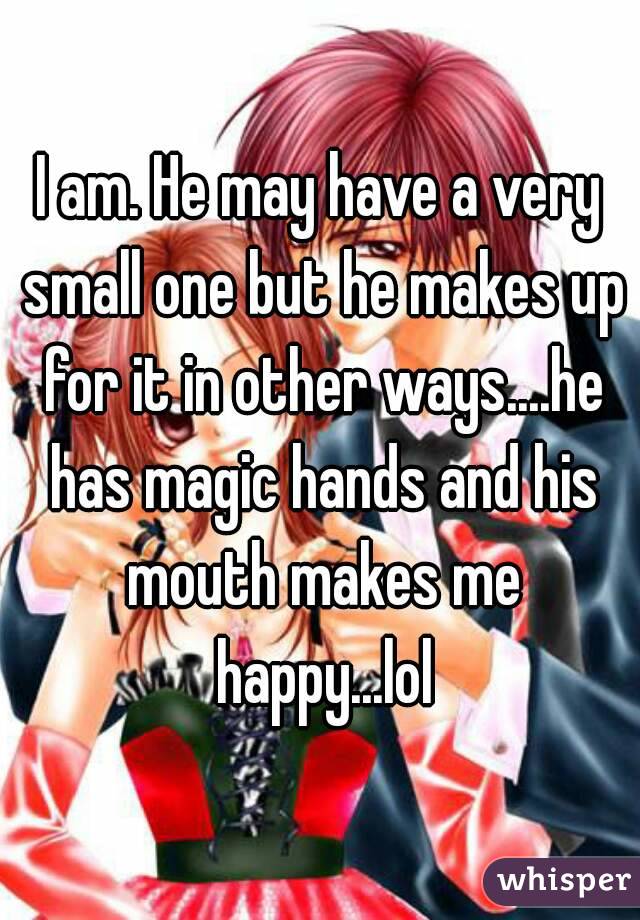 I am. He may have a very small one but he makes up for it in other ways....he has magic hands and his mouth makes me happy...lol