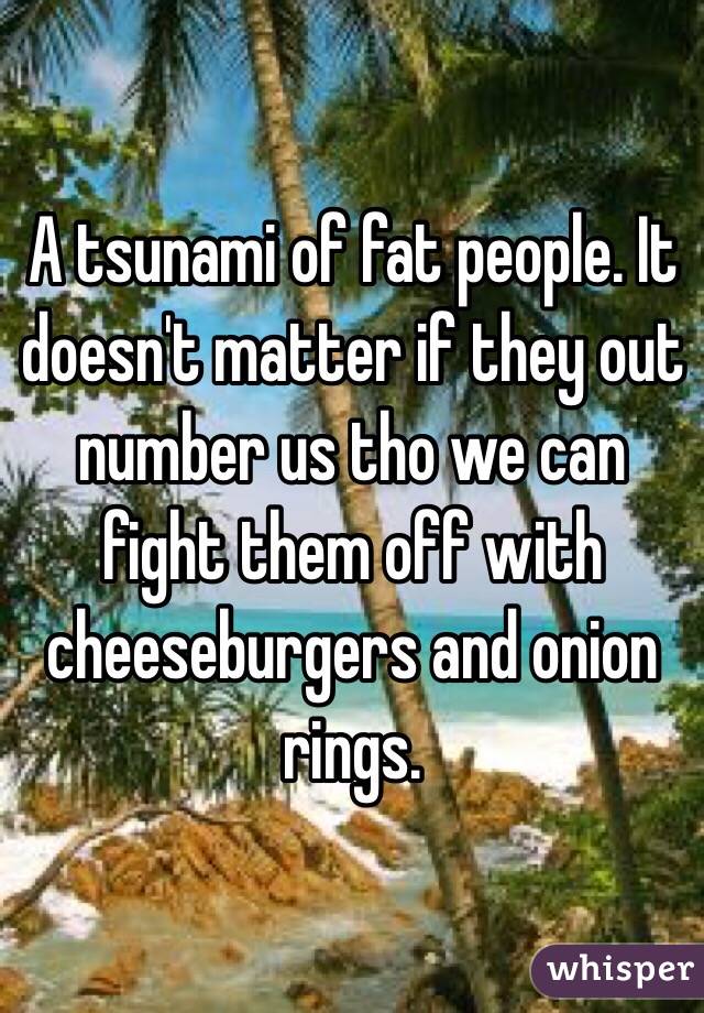 A tsunami of fat people. It doesn't matter if they out number us tho we can fight them off with cheeseburgers and onion rings. 