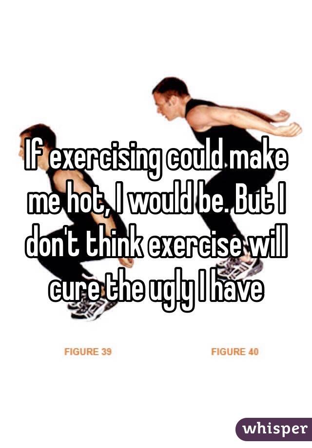 If exercising could make me hot, I would be. But I don't think exercise will cure the ugly I have