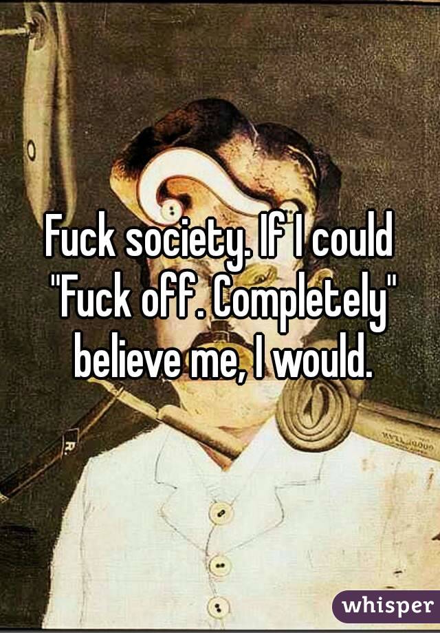Fuck society. If I could "Fuck off. Completely" believe me, I would.