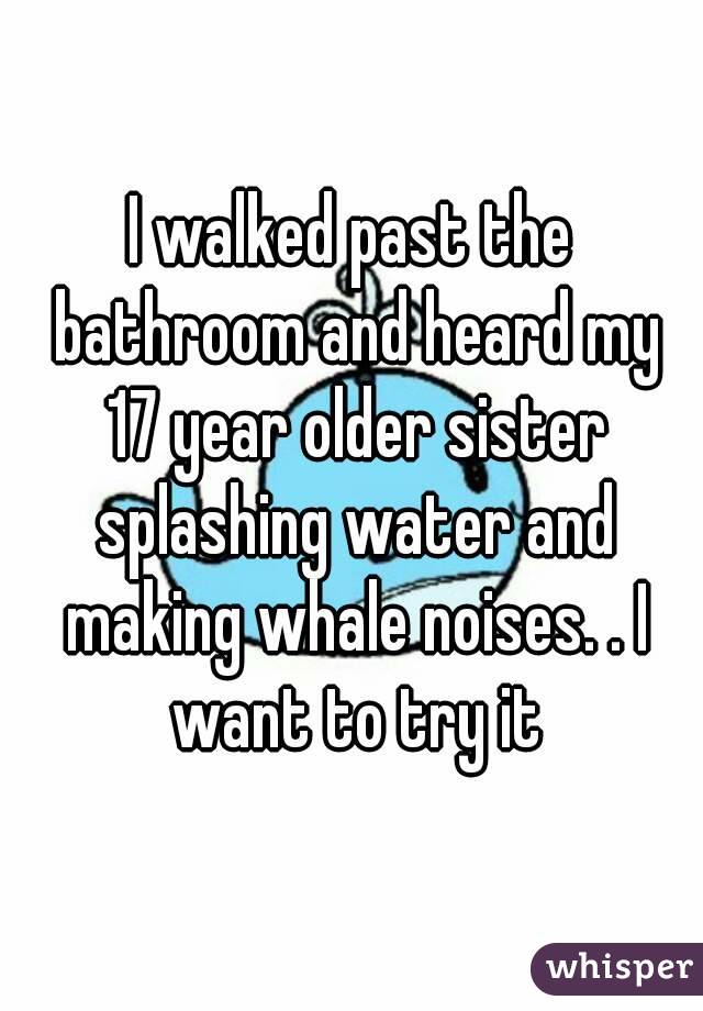 I walked past the bathroom and heard my 17 year older sister splashing water and making whale noises. . I want to try it