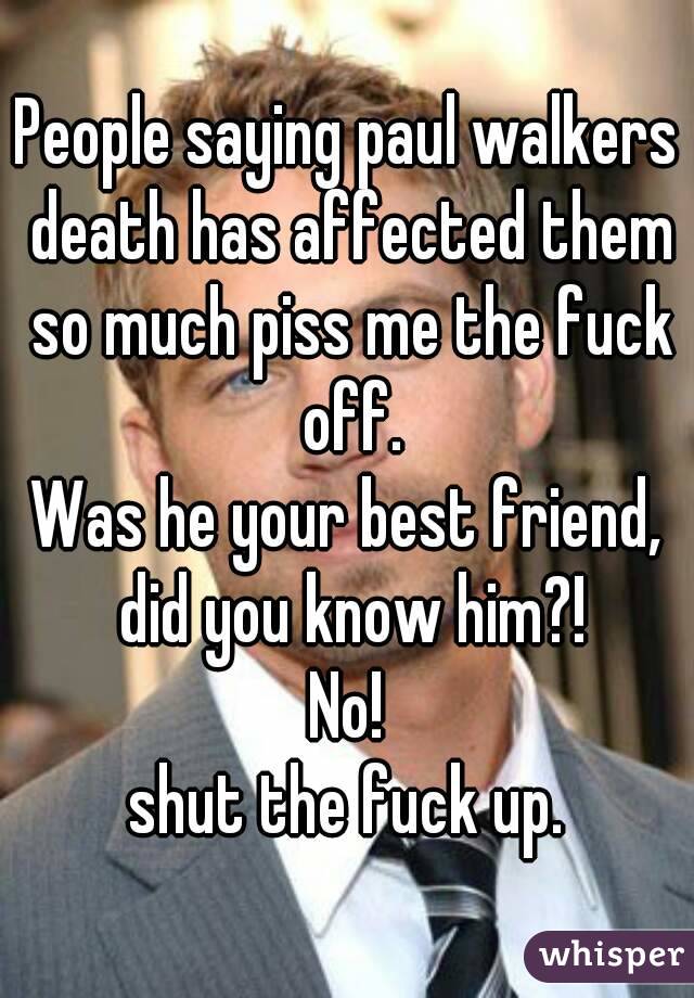 People saying paul walkers death has affected them so much piss me the fuck off.
Was he your best friend, did you know him?!
No!
shut the fuck up.
