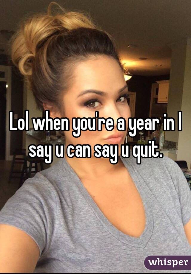 Lol when you're a year in I say u can say u quit. 
