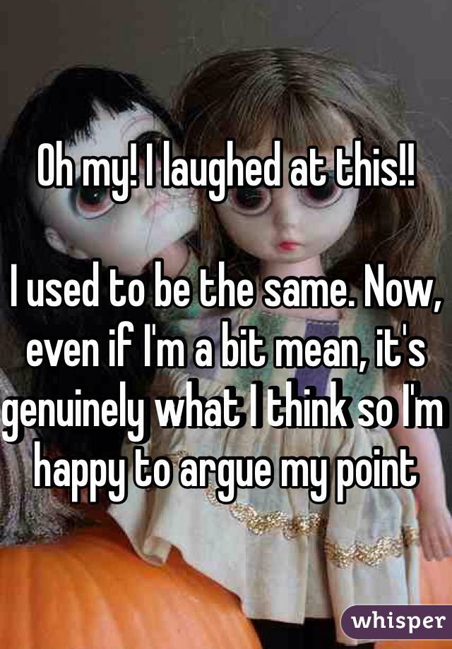 Oh my! I laughed at this!!

I used to be the same. Now, even if I'm a bit mean, it's genuinely what I think so I'm happy to argue my point 