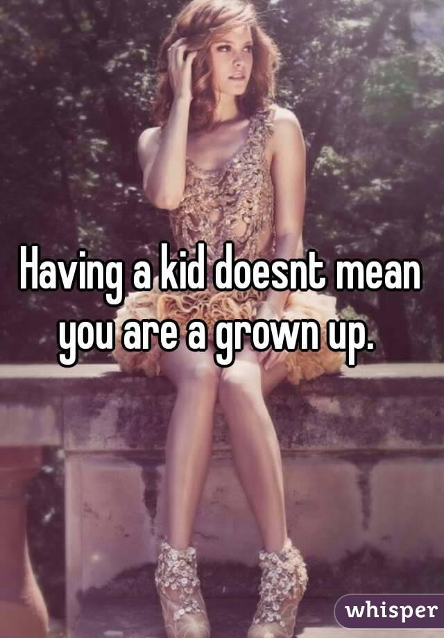 Having a kid doesnt mean you are a grown up.  