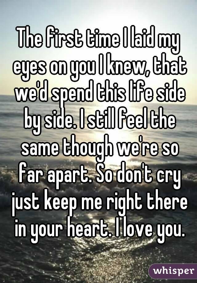 The first time I laid my eyes on you I knew, that we'd spend this life side by side. I still feel the same though we're so far apart. So don't cry just keep me right there in your heart. I love you.