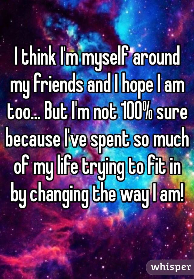 I think I'm myself around my friends and I hope I am too... But I'm not 100% sure because I've spent so much of my life trying to fit in by changing the way I am! 