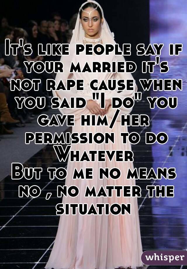 It's like people say if your married it's not rape cause when you said "I do" you gave him/her  permission to do Whatever 
But to me no means no , no matter the situation 