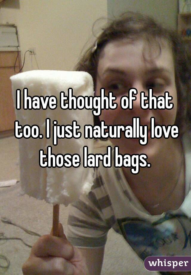 I have thought of that too. I just naturally love those lard bags. 