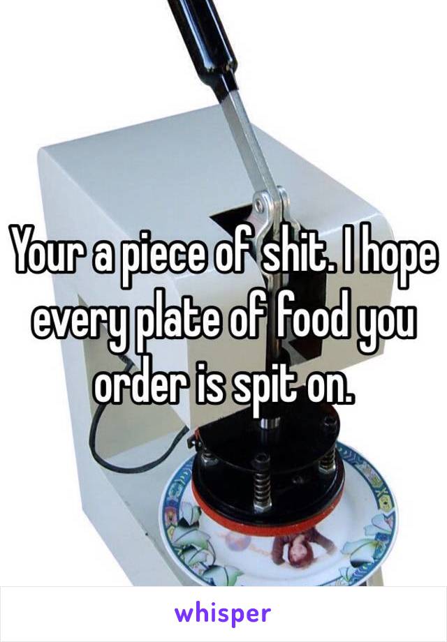 Your a piece of shit. I hope every plate of food you order is spit on.