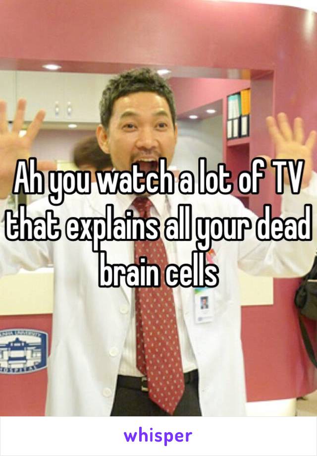 Ah you watch a lot of TV that explains all your dead brain cells 