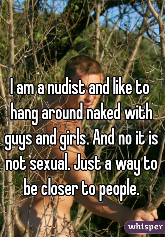 I am a nudist and like to hang around naked with guys and girls. And no it is not sexual. Just a way to be closer to people.