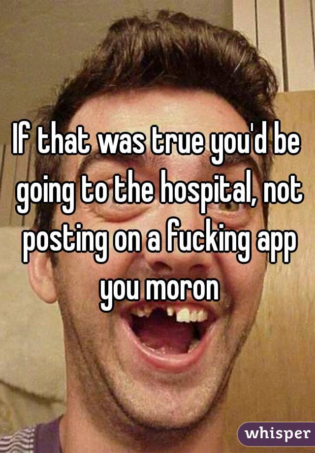 If that was true you'd be going to the hospital, not posting on a fucking app you moron