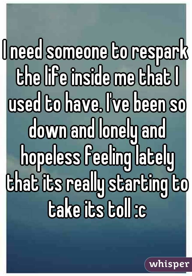 I need someone to respark the life inside me that I used to have. I've been so down and lonely and hopeless feeling lately that its really starting to take its toll :c