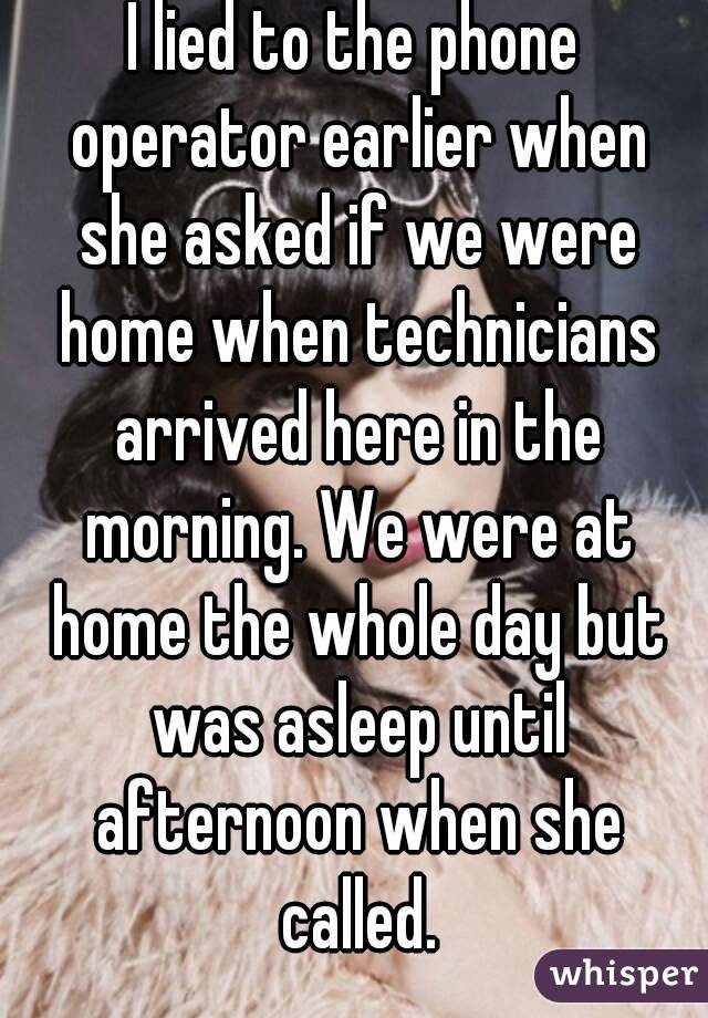 I lied to the phone operator earlier when she asked if we were home when technicians arrived here in the morning. We were at home the whole day but was asleep until afternoon when she called.