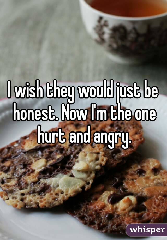 I wish they would just be honest. Now I'm the one hurt and angry.