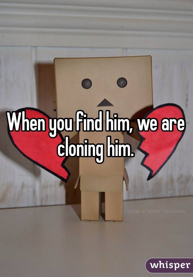 When you find him, we are cloning him. 