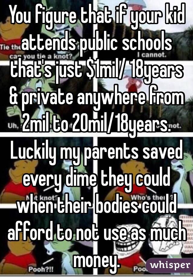 You figure that if your kid attends public schools that's just $1mil/ 18years & private anywhere from 2mil to 20mil/18years. Luckily my parents saved every dime they could when their bodies could afford to not use as much money.