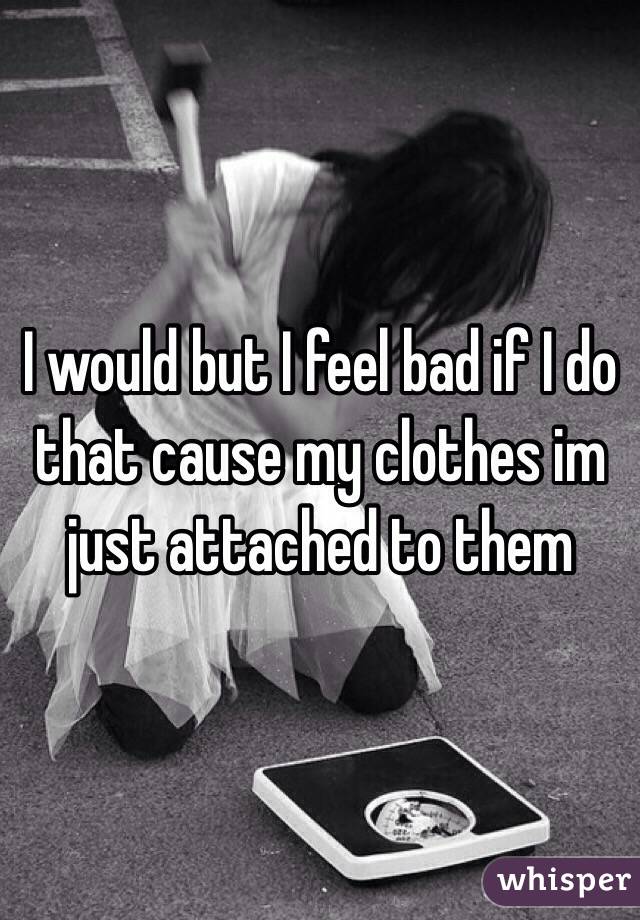 I would but I feel bad if I do that cause my clothes im just attached to them