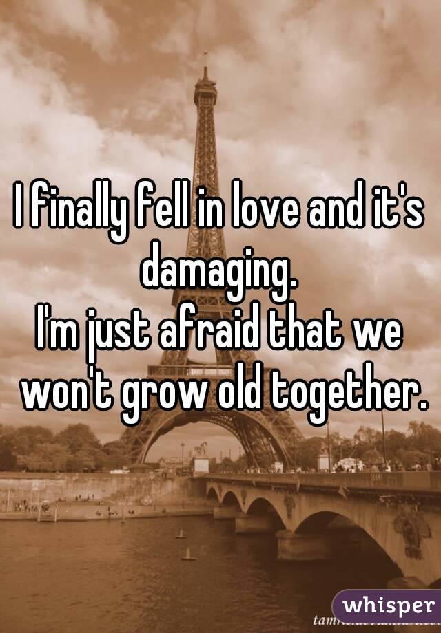 I finally fell in love and it's damaging. 
I'm just afraid that we won't grow old together.