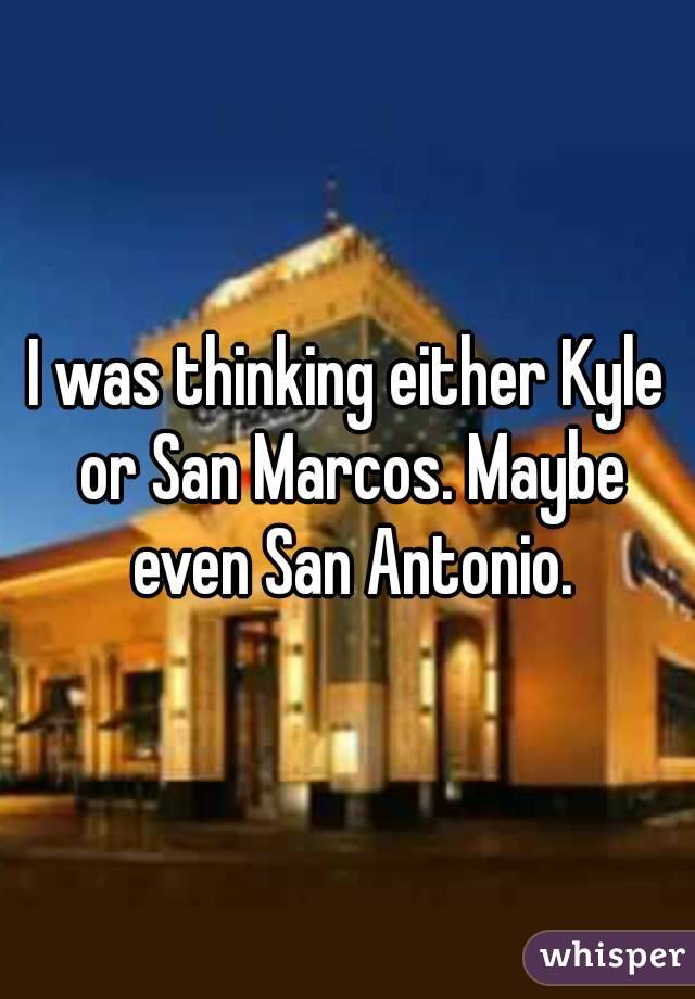 I was thinking either Kyle or San Marcos. Maybe even San Antonio.