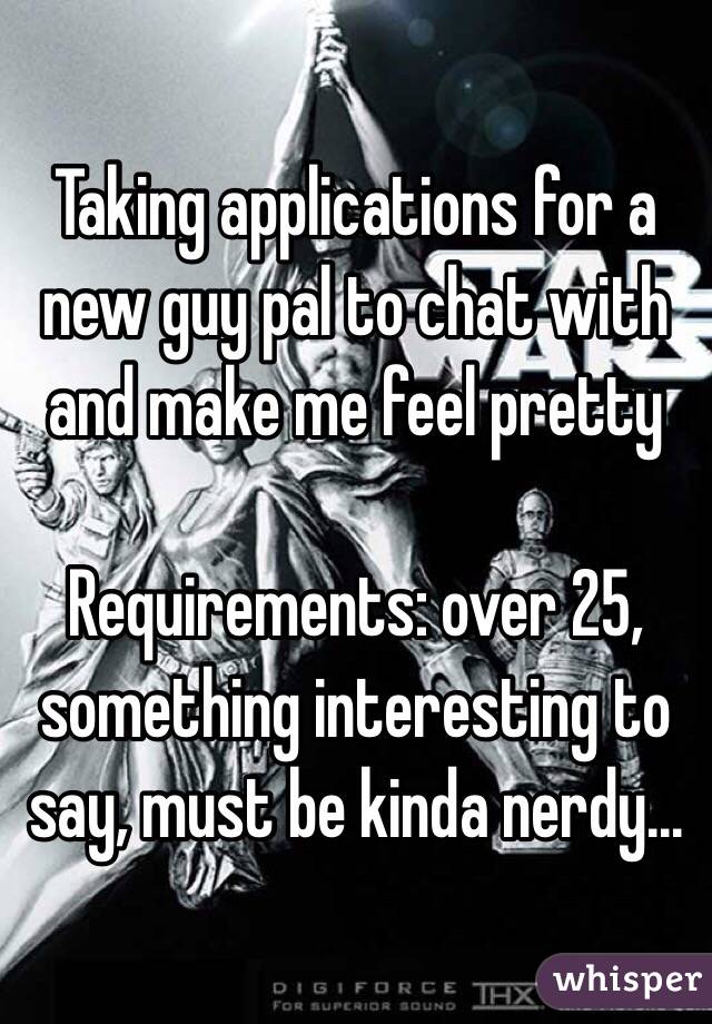 Taking applications for a new guy pal to chat with and make me feel pretty

Requirements: over 25, something interesting to say, must be kinda nerdy...