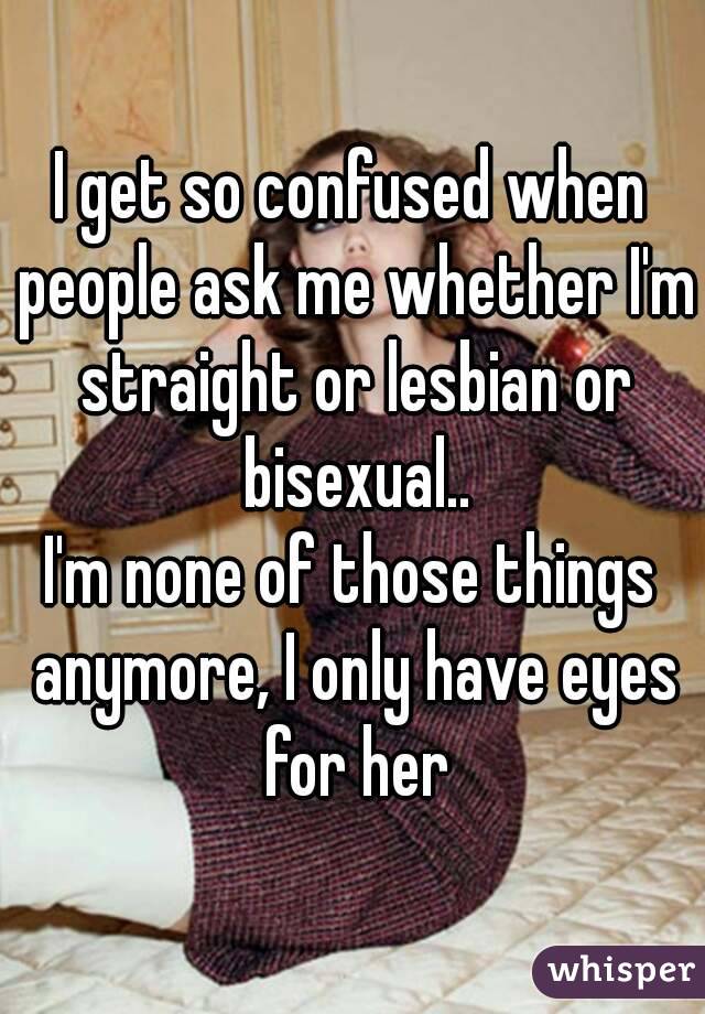 I get so confused when people ask me whether I'm straight or lesbian or bisexual..
I'm none of those things anymore, I only have eyes for her